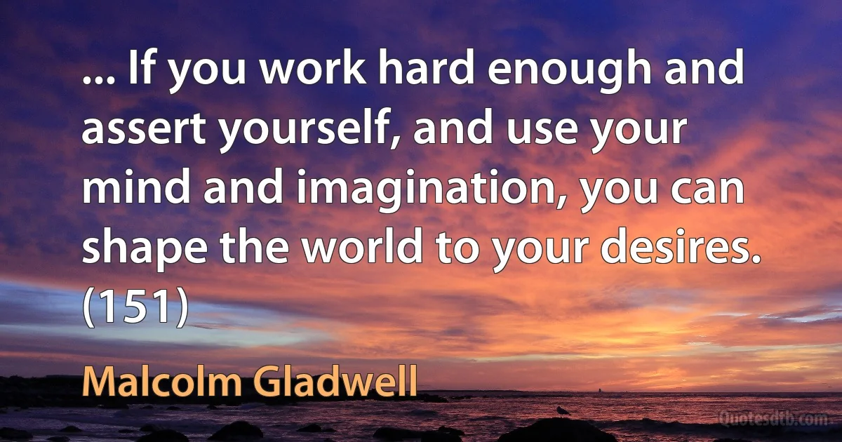 ... If you work hard enough and assert yourself, and use your mind and imagination, you can shape the world to your desires. (151) (Malcolm Gladwell)