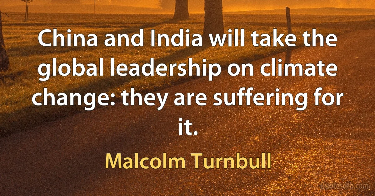 China and India will take the global leadership on climate change: they are suffering for it. (Malcolm Turnbull)