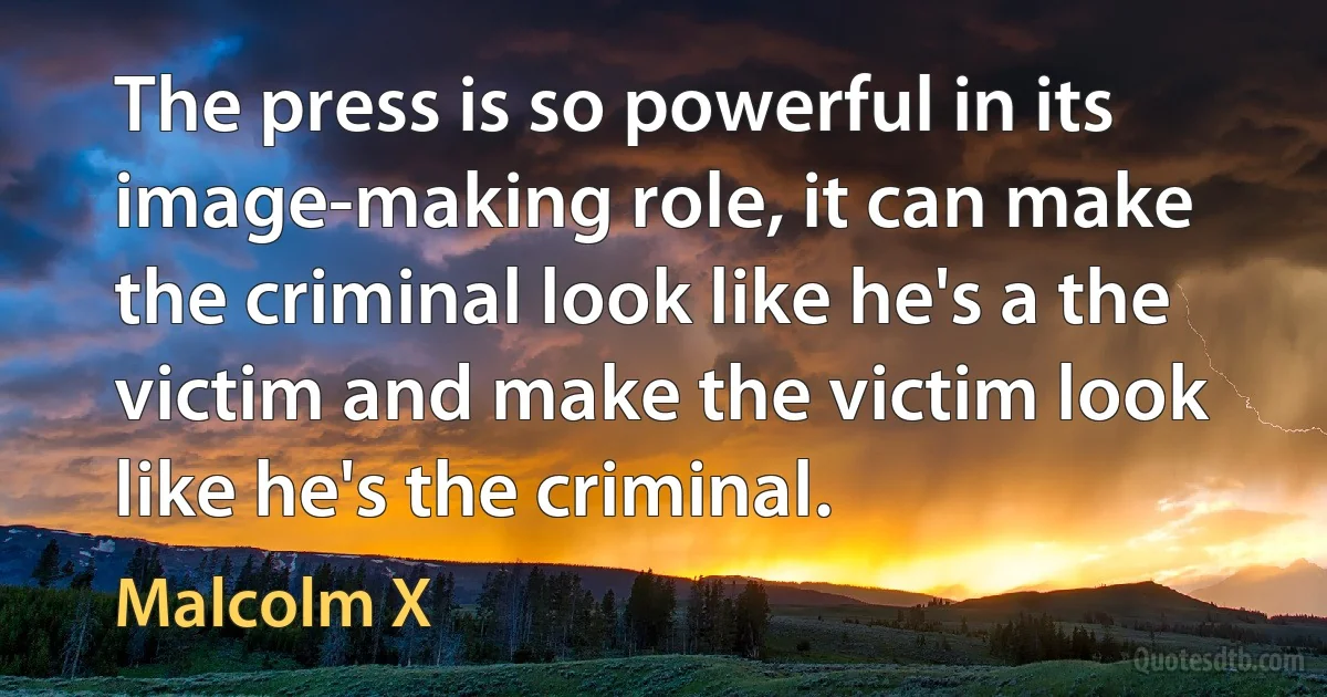 The press is so powerful in its image-making role, it can make the criminal look like he's a the victim and make the victim look like he's the criminal. (Malcolm X)