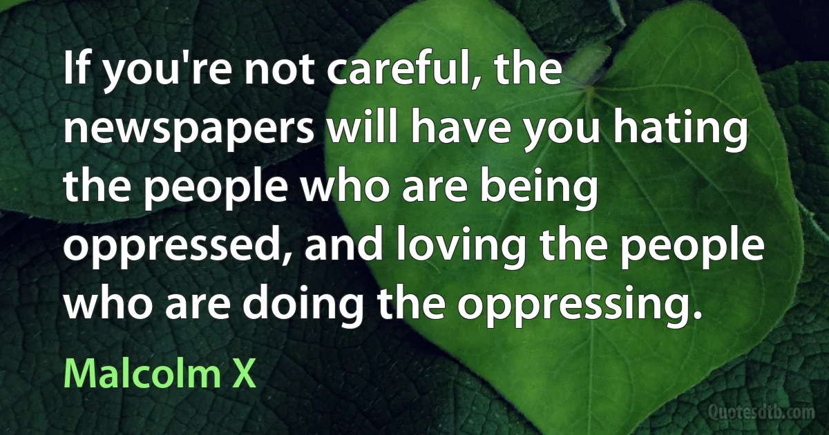 If you're not careful, the newspapers will have you hating the people who are being oppressed, and loving the people who are doing the oppressing. (Malcolm X)