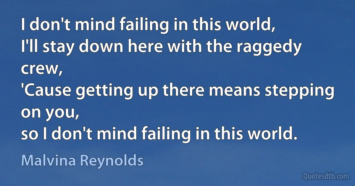 I don't mind failing in this world,
I'll stay down here with the raggedy crew,
'Cause getting up there means stepping on you,
so I don't mind failing in this world. (Malvina Reynolds)