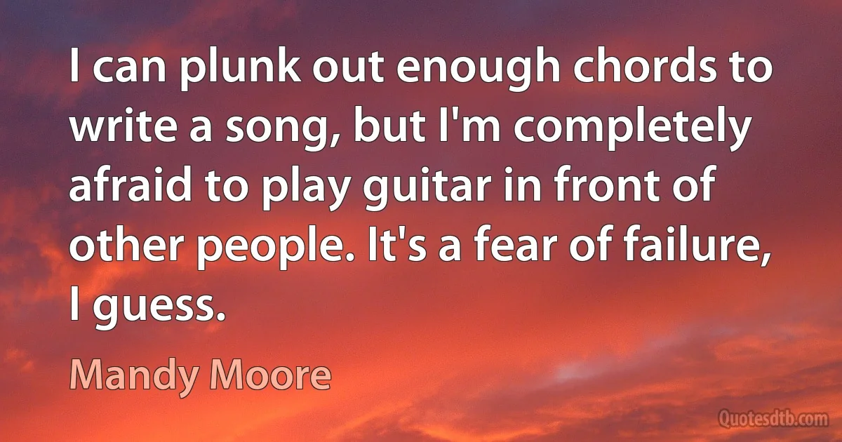 I can plunk out enough chords to write a song, but I'm completely afraid to play guitar in front of other people. It's a fear of failure, I guess. (Mandy Moore)