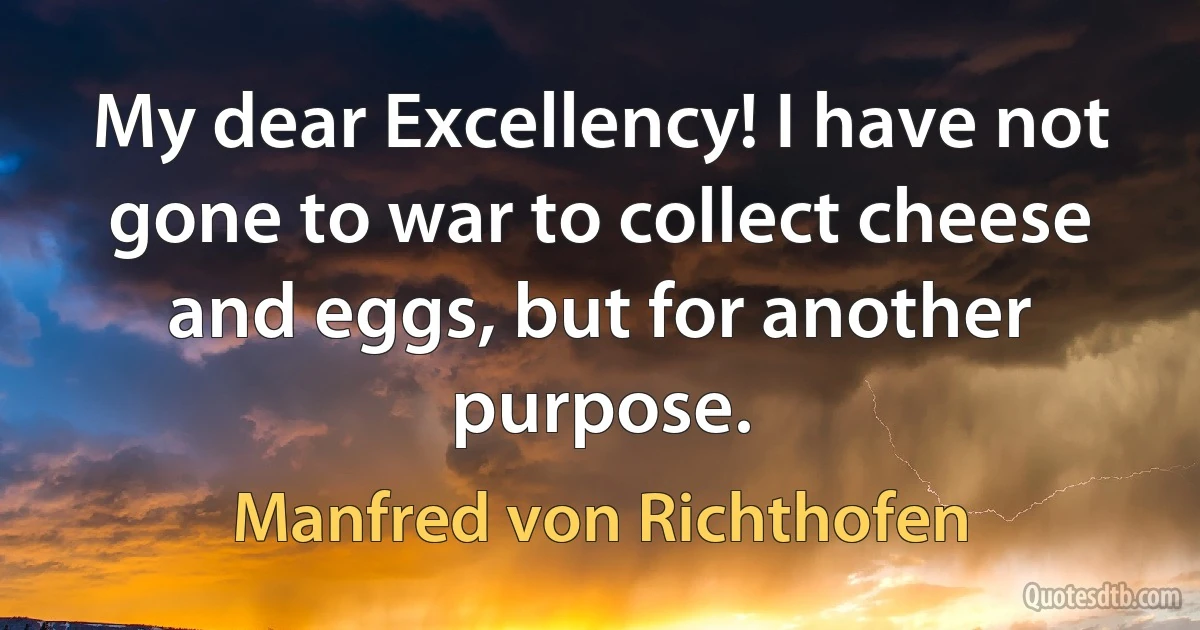 My dear Excellency! I have not gone to war to collect cheese and eggs, but for another purpose. (Manfred von Richthofen)