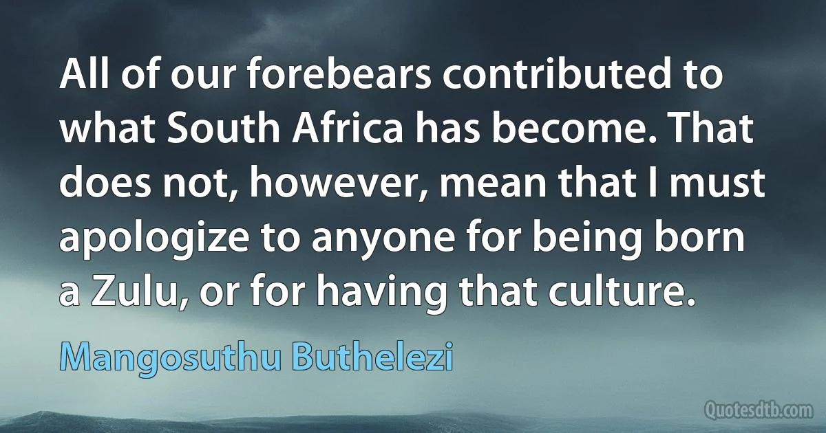 All of our forebears contributed to what South Africa has become. That does not, however, mean that I must apologize to anyone for being born a Zulu, or for having that culture. (Mangosuthu Buthelezi)