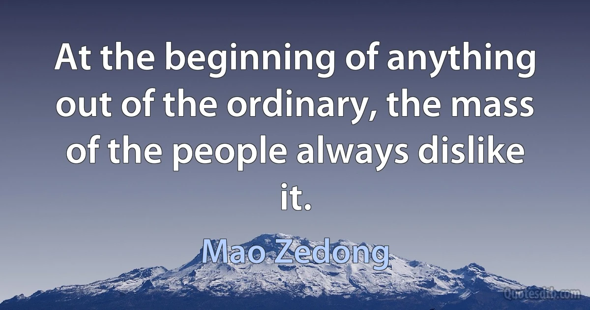 At the beginning of anything out of the ordinary, the mass of the people always dislike it. (Mao Zedong)