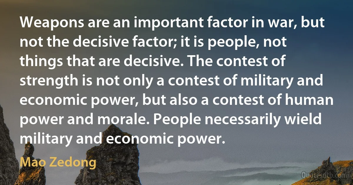 Weapons are an important factor in war, but not the decisive factor; it is people, not things that are decisive. The contest of strength is not only a contest of military and economic power, but also a contest of human power and morale. People necessarily wield military and economic power. (Mao Zedong)