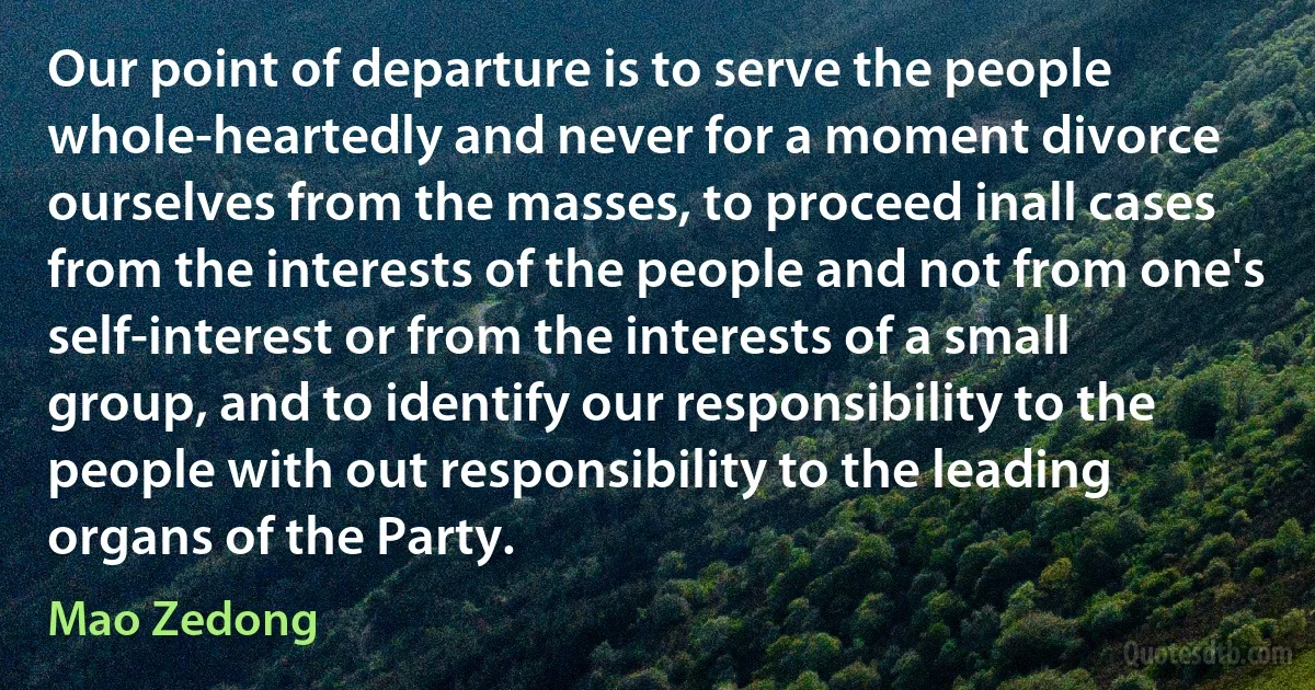 Our point of departure is to serve the people whole-heartedly and never for a moment divorce ourselves from the masses, to proceed inall cases from the interests of the people and not from one's self-interest or from the interests of a small group, and to identify our responsibility to the people with out responsibility to the leading organs of the Party. (Mao Zedong)