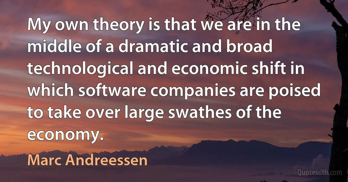 My own theory is that we are in the middle of a dramatic and broad technological and economic shift in which software companies are poised to take over large swathes of the economy. (Marc Andreessen)