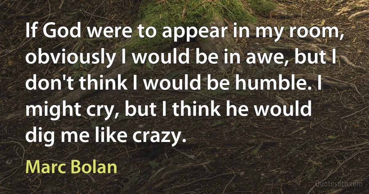 If God were to appear in my room, obviously I would be in awe, but I don't think I would be humble. I might cry, but I think he would dig me like crazy. (Marc Bolan)