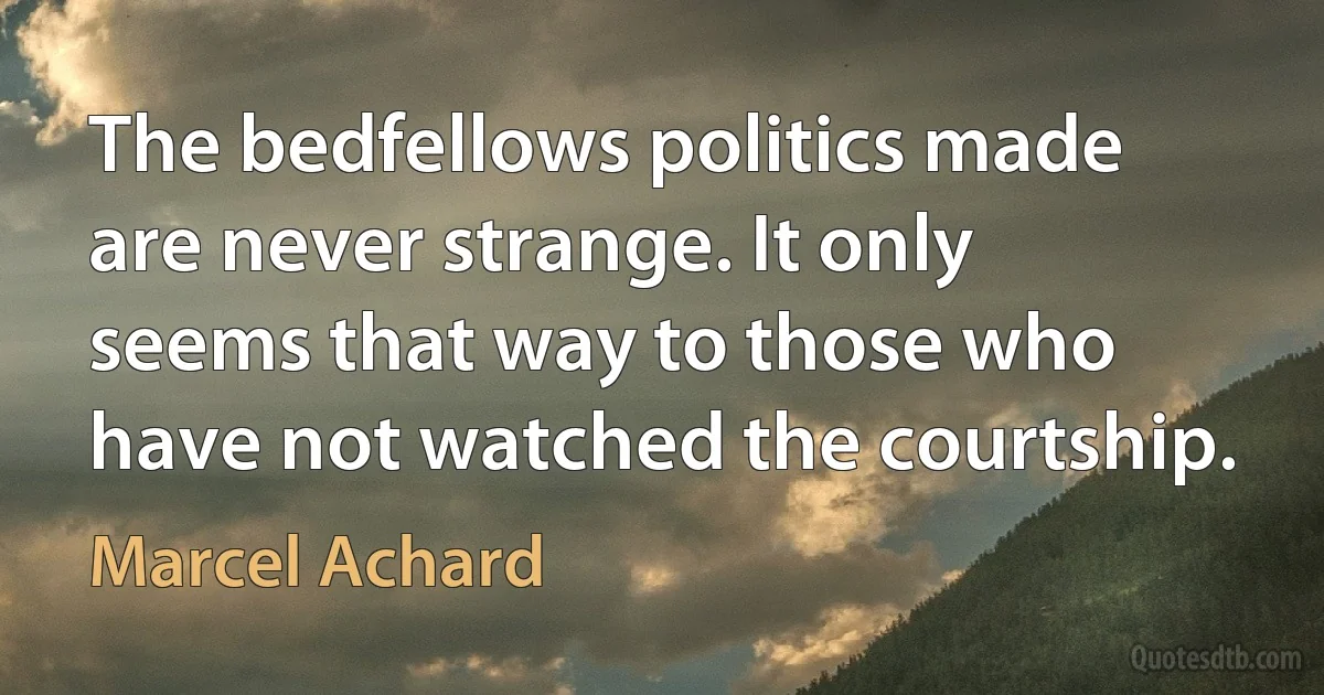 The bedfellows politics made are never strange. It only seems that way to those who have not watched the courtship. (Marcel Achard)