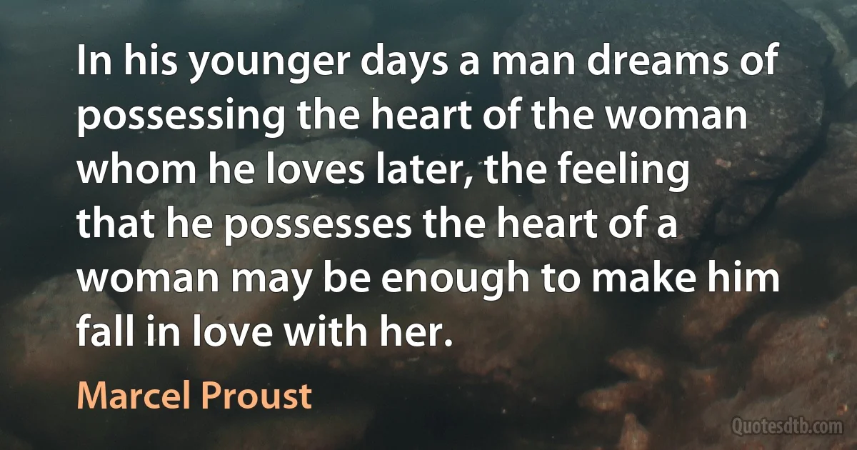 In his younger days a man dreams of possessing the heart of the woman whom he loves later, the feeling that he possesses the heart of a woman may be enough to make him fall in love with her. (Marcel Proust)