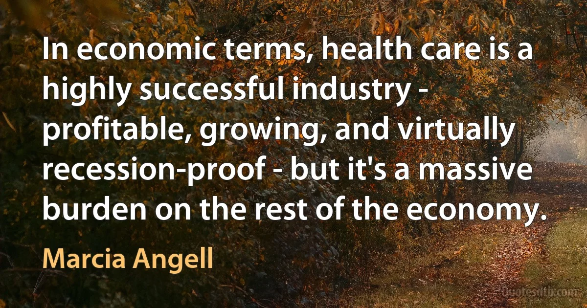 In economic terms, health care is a highly successful industry - profitable, growing, and virtually recession-proof - but it's a massive burden on the rest of the economy. (Marcia Angell)