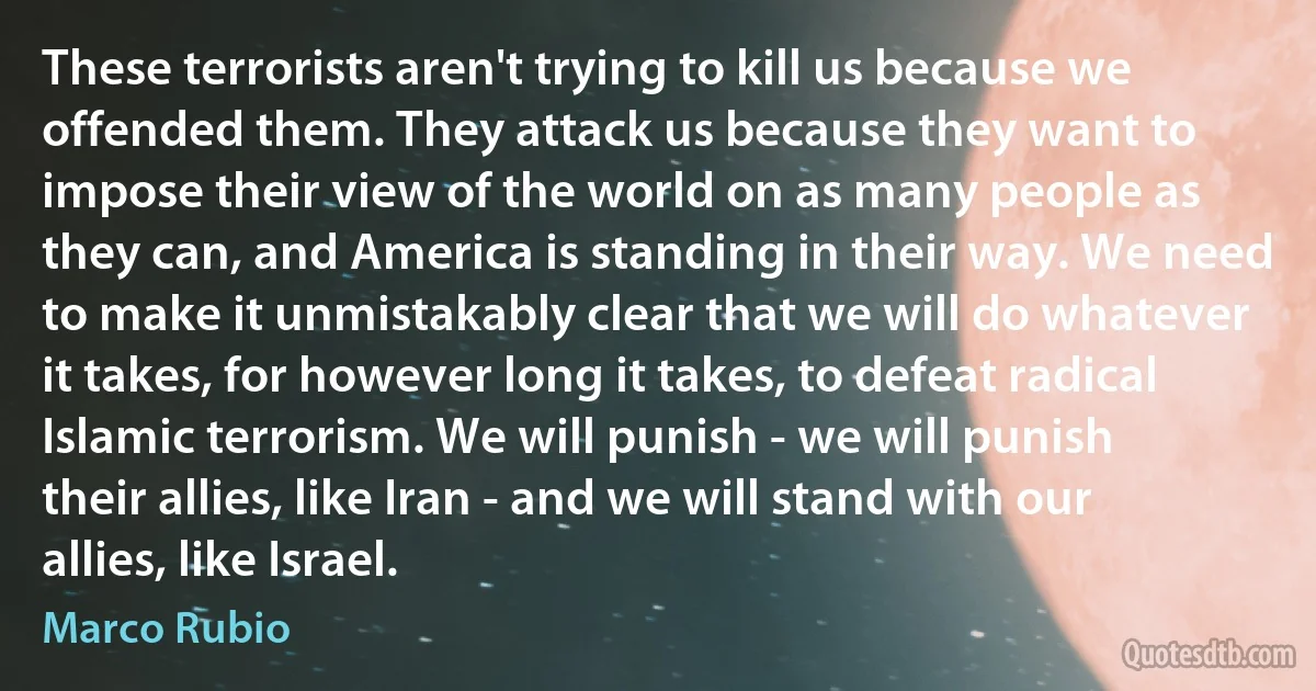 These terrorists aren't trying to kill us because we offended them. They attack us because they want to impose their view of the world on as many people as they can, and America is standing in their way. We need to make it unmistakably clear that we will do whatever it takes, for however long it takes, to defeat radical Islamic terrorism. We will punish - we will punish their allies, like Iran - and we will stand with our allies, like Israel. (Marco Rubio)