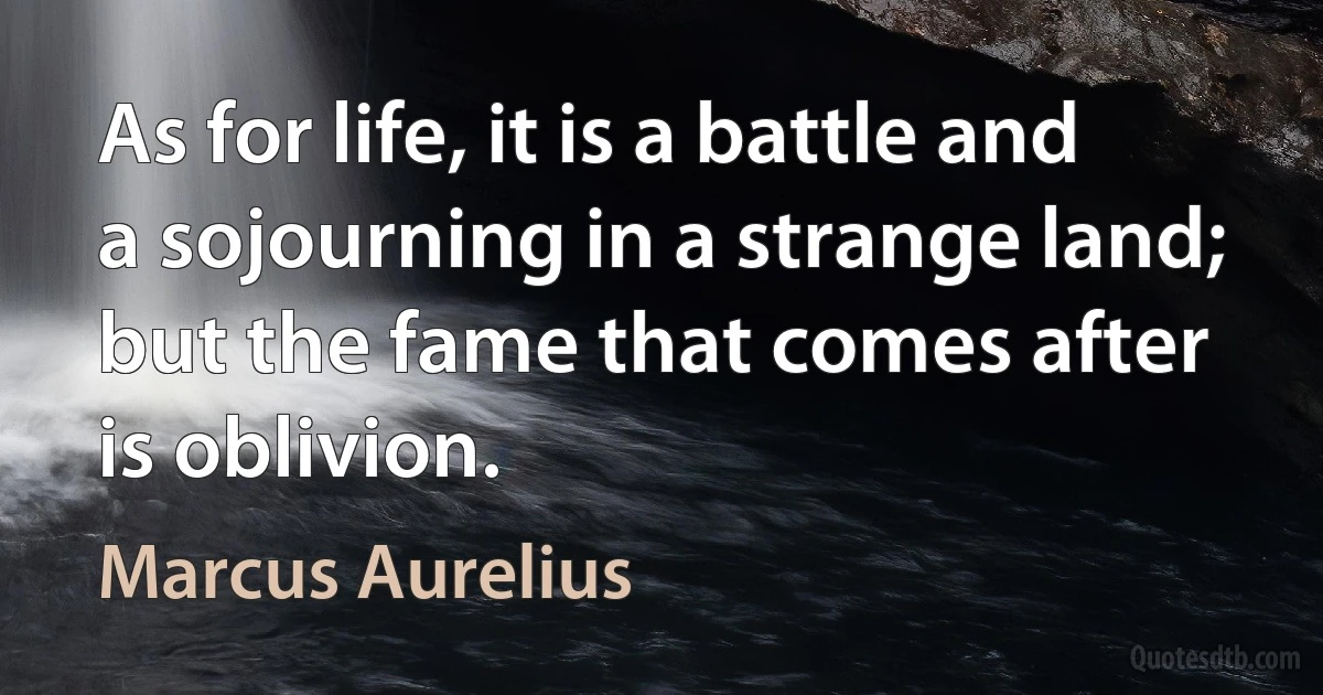 As for life, it is a battle and a sojourning in a strange land; but the fame that comes after is oblivion. (Marcus Aurelius)