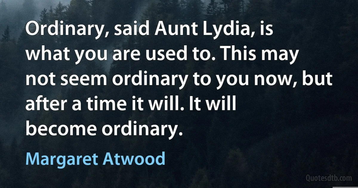 Ordinary, said Aunt Lydia, is what you are used to. This may not seem ordinary to you now, but after a time it will. It will become ordinary. (Margaret Atwood)