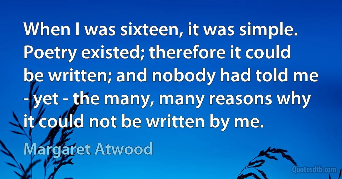 When I was sixteen, it was simple. Poetry existed; therefore it could be written; and nobody had told me - yet - the many, many reasons why it could not be written by me. (Margaret Atwood)