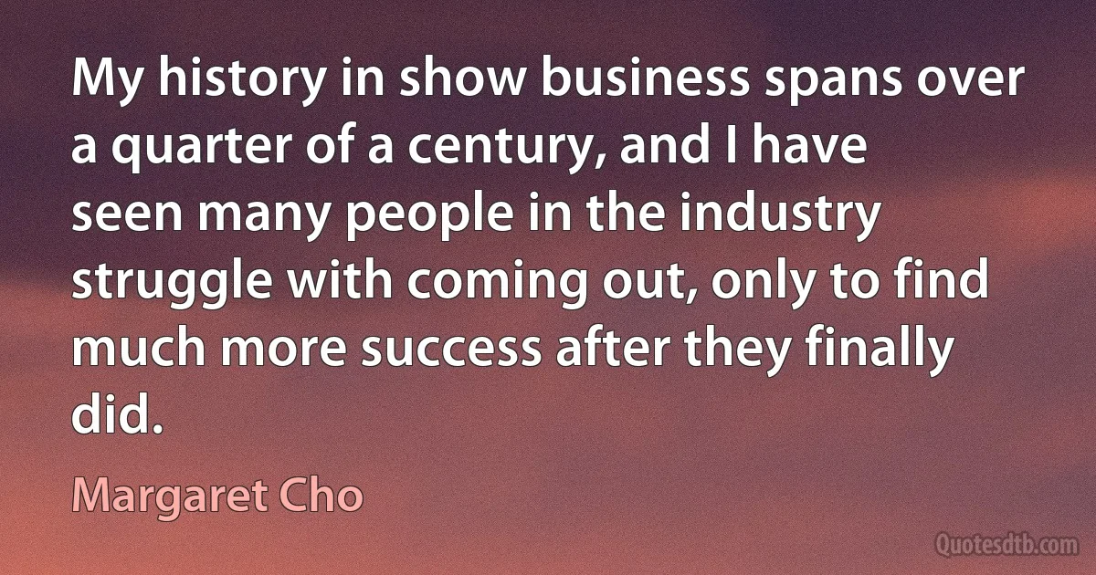 My history in show business spans over a quarter of a century, and I have seen many people in the industry struggle with coming out, only to find much more success after they finally did. (Margaret Cho)