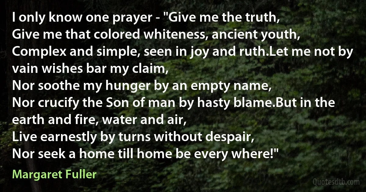 I only know one prayer - "Give me the truth,
Give me that colored whiteness, ancient youth,
Complex and simple, seen in joy and ruth.Let me not by vain wishes bar my claim,
Nor soothe my hunger by an empty name,
Nor crucify the Son of man by hasty blame.But in the earth and fire, water and air,
Live earnestly by turns without despair,
Nor seek a home till home be every where!" (Margaret Fuller)