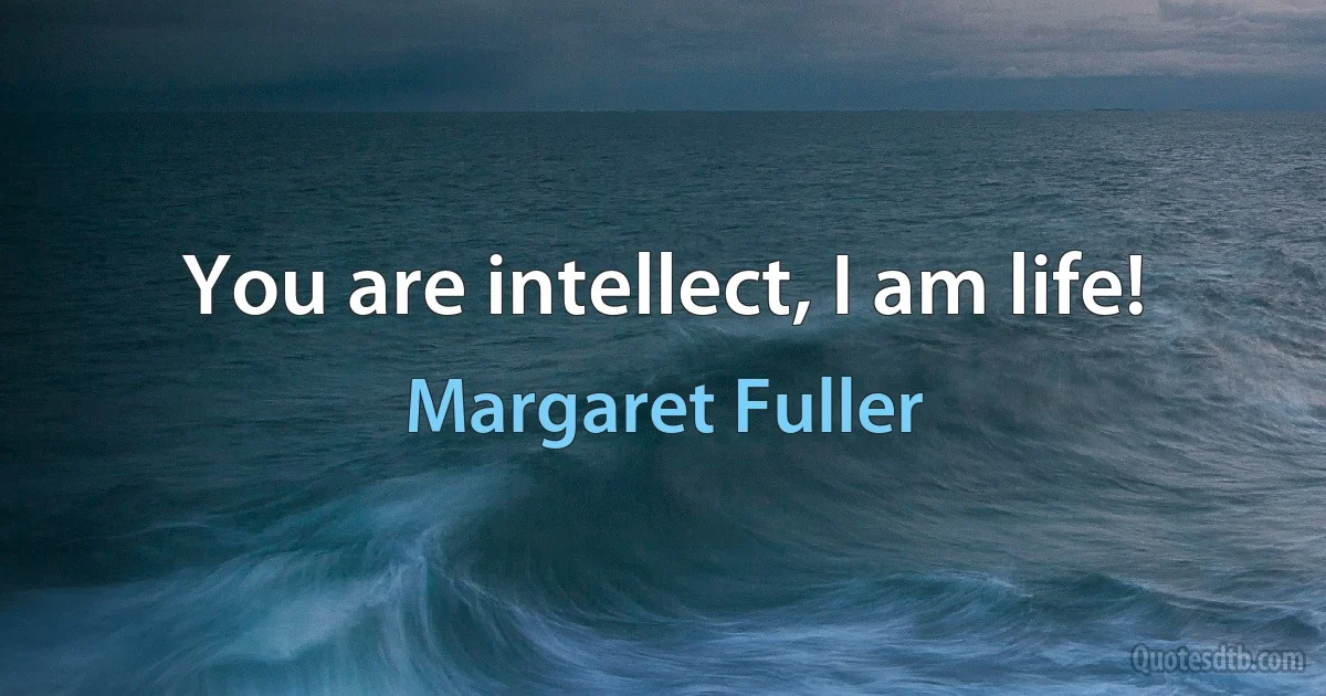 You are intellect, I am life! (Margaret Fuller)