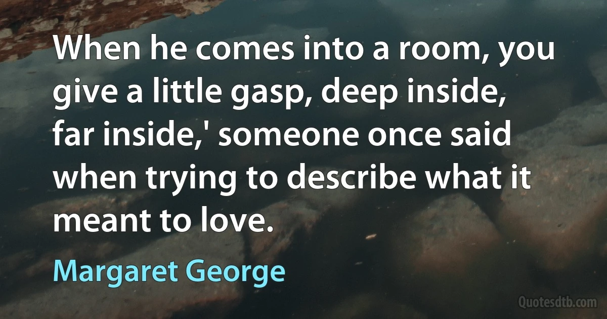 When he comes into a room, you give a little gasp, deep inside, far inside,' someone once said when trying to describe what it meant to love. (Margaret George)