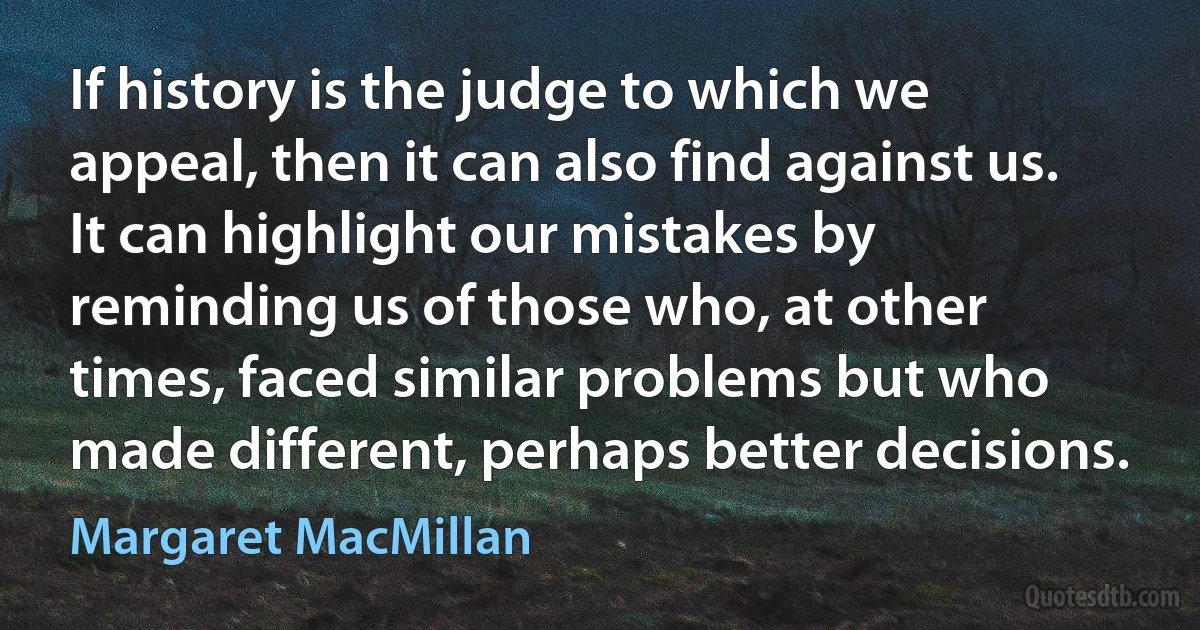 If history is the judge to which we appeal, then it can also find against us. It can highlight our mistakes by reminding us of those who, at other times, faced similar problems but who made different, perhaps better decisions. (Margaret MacMillan)