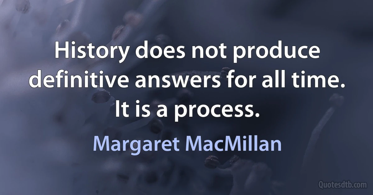 History does not produce definitive answers for all time. It is a process. (Margaret MacMillan)