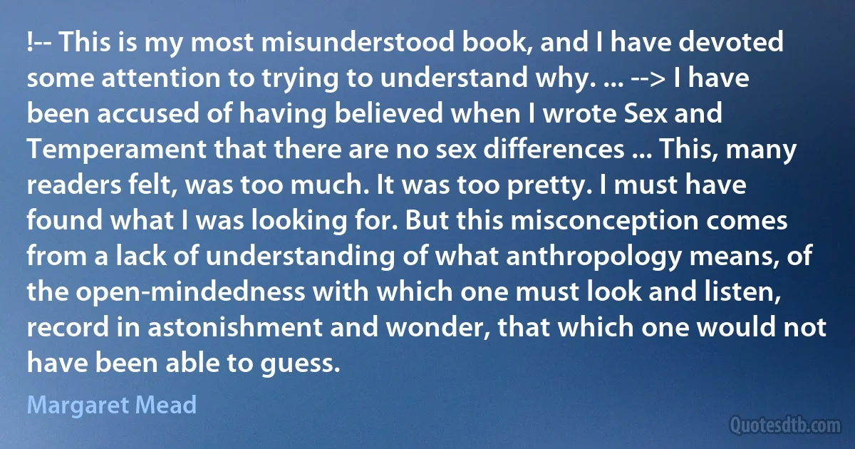 !-- This is my most misunderstood book, and I have devoted some attention to trying to understand why. ... --> I have been accused of having believed when I wrote Sex and Temperament that there are no sex differences ... This, many readers felt, was too much. It was too pretty. I must have found what I was looking for. But this misconception comes from a lack of understanding of what anthropology means, of the open-mindedness with which one must look and listen, record in astonishment and wonder, that which one would not have been able to guess. (Margaret Mead)