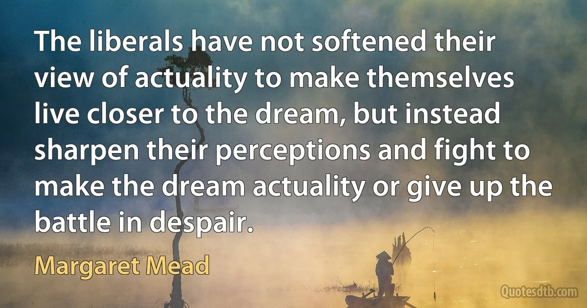 The liberals have not softened their view of actuality to make themselves live closer to the dream, but instead sharpen their perceptions and fight to make the dream actuality or give up the battle in despair. (Margaret Mead)