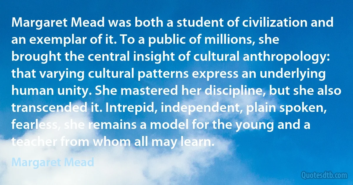 Margaret Mead was both a student of civilization and an exemplar of it. To a public of millions, she brought the central insight of cultural anthropology: that varying cultural patterns express an underlying human unity. She mastered her discipline, but she also transcended it. Intrepid, independent, plain spoken, fearless, she remains a model for the young and a teacher from whom all may learn. (Margaret Mead)