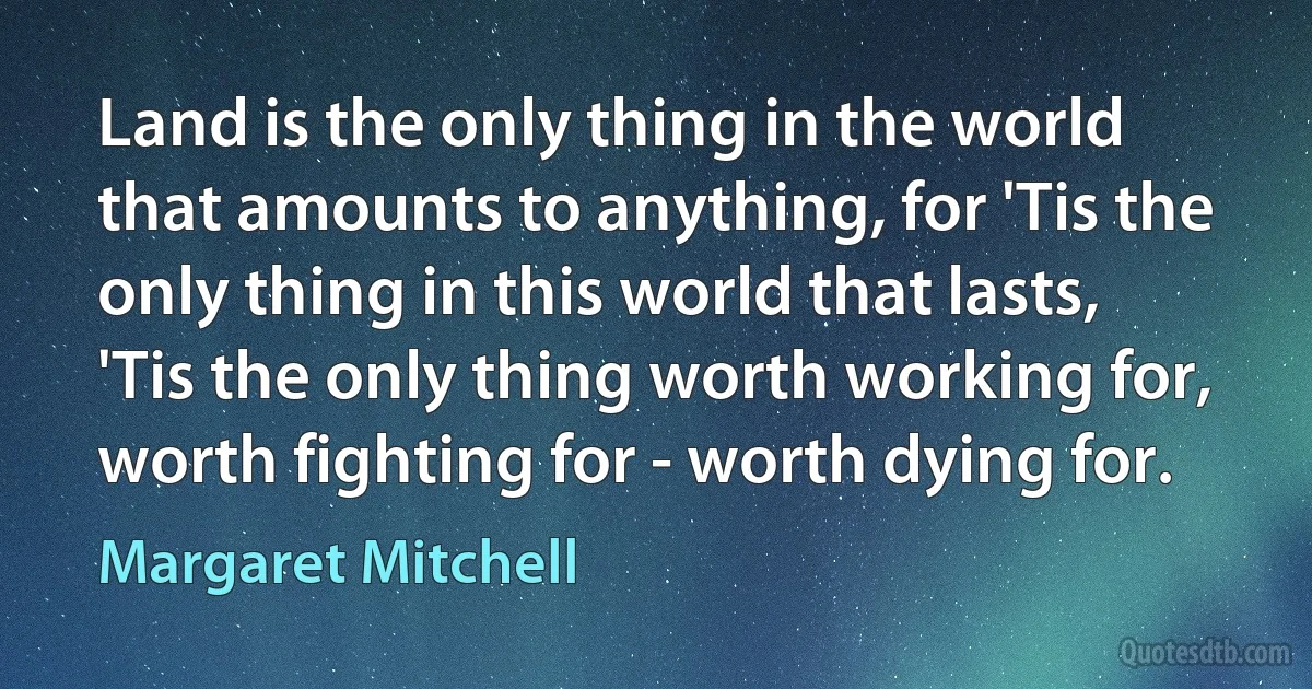 Land is the only thing in the world that amounts to anything, for 'Tis the only thing in this world that lasts, 'Tis the only thing worth working for, worth fighting for - worth dying for. (Margaret Mitchell)