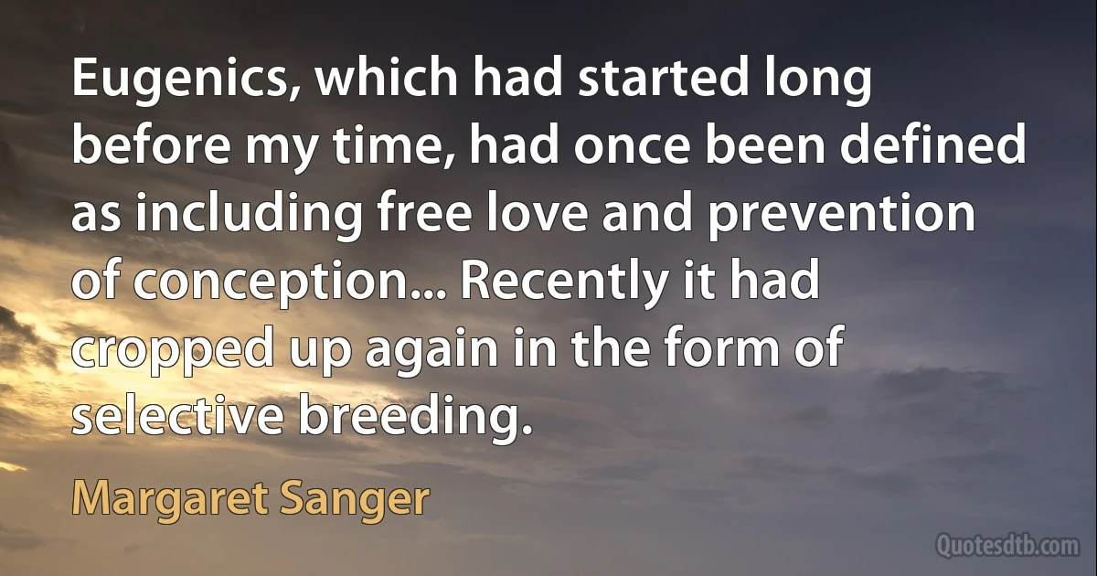 Eugenics, which had started long before my time, had once been defined as including free love and prevention of conception... Recently it had cropped up again in the form of selective breeding. (Margaret Sanger)