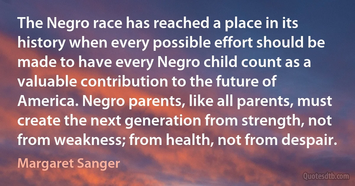 The Negro race has reached a place in its history when every possible effort should be made to have every Negro child count as a valuable contribution to the future of America. Negro parents, like all parents, must create the next generation from strength, not from weakness; from health, not from despair. (Margaret Sanger)