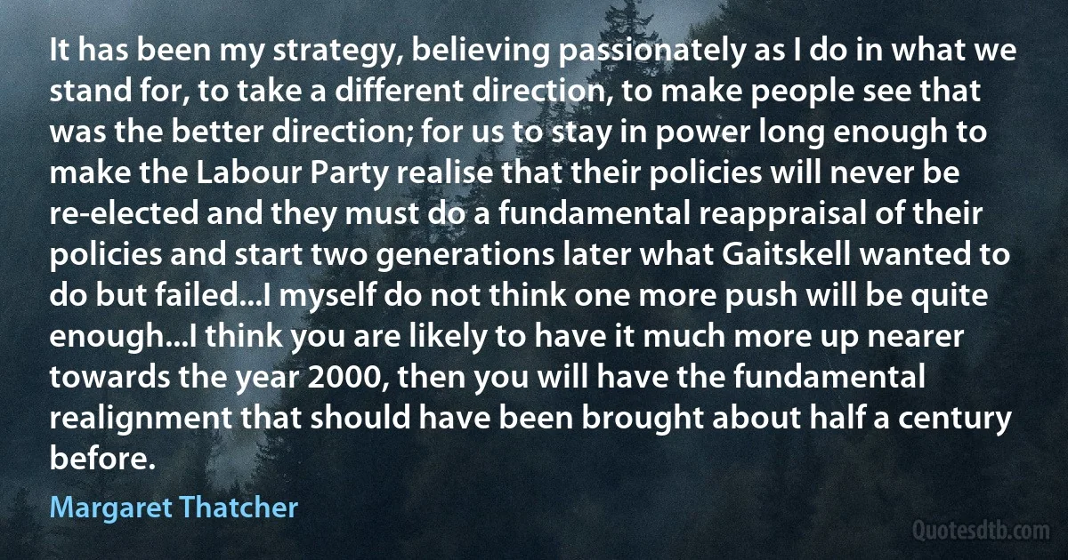 It has been my strategy, believing passionately as I do in what we stand for, to take a different direction, to make people see that was the better direction; for us to stay in power long enough to make the Labour Party realise that their policies will never be re-elected and they must do a fundamental reappraisal of their policies and start two generations later what Gaitskell wanted to do but failed...I myself do not think one more push will be quite enough...I think you are likely to have it much more up nearer towards the year 2000, then you will have the fundamental realignment that should have been brought about half a century before. (Margaret Thatcher)