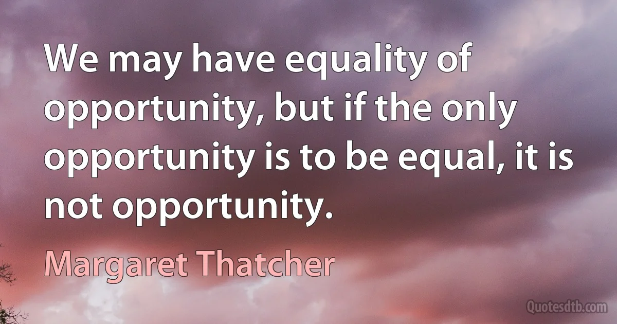 We may have equality of opportunity, but if the only opportunity is to be equal, it is not opportunity. (Margaret Thatcher)