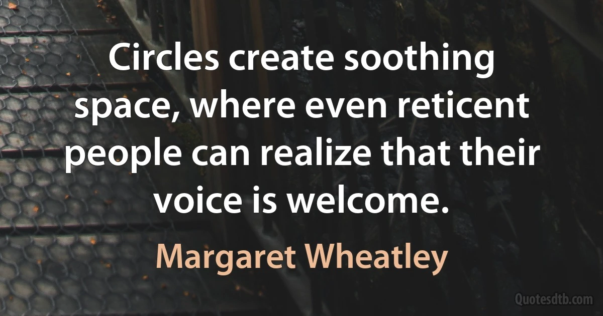 Circles create soothing space, where even reticent people can realize that their voice is welcome. (Margaret Wheatley)