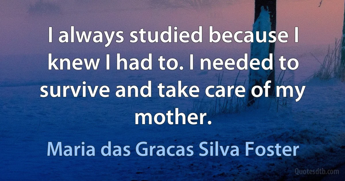 I always studied because I knew I had to. I needed to survive and take care of my mother. (Maria das Gracas Silva Foster)