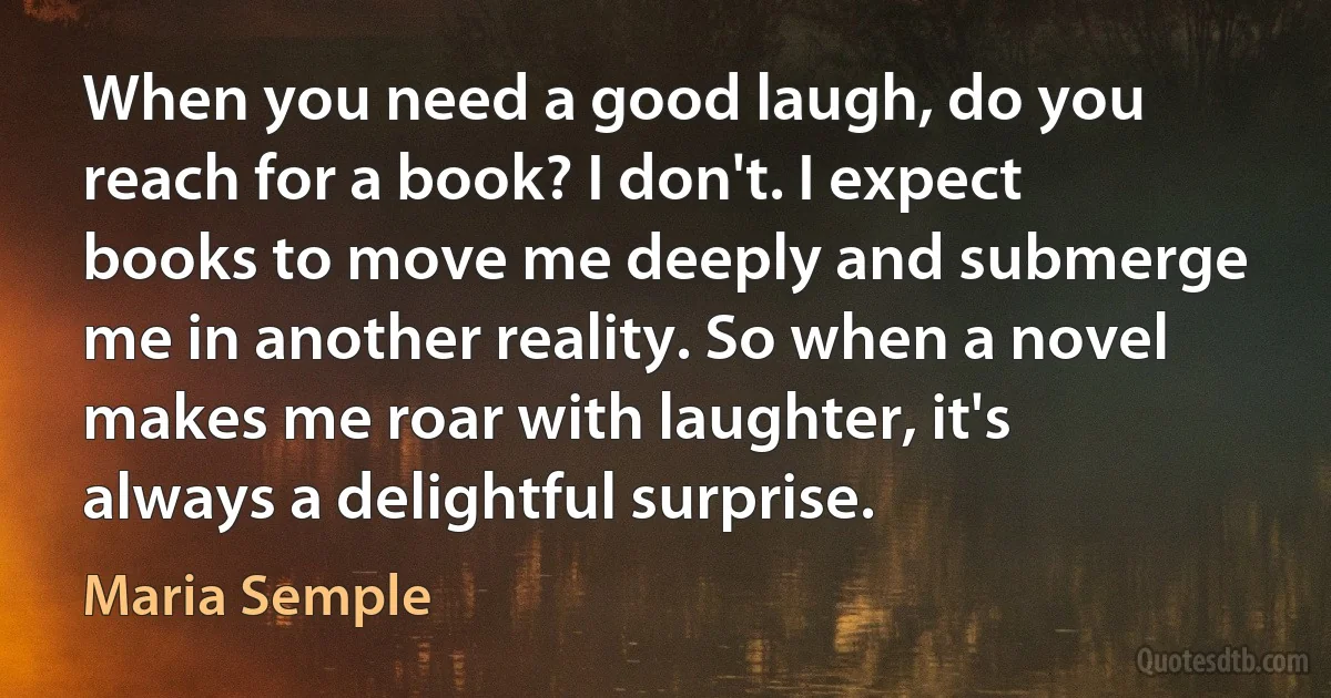 When you need a good laugh, do you reach for a book? I don't. I expect books to move me deeply and submerge me in another reality. So when a novel makes me roar with laughter, it's always a delightful surprise. (Maria Semple)