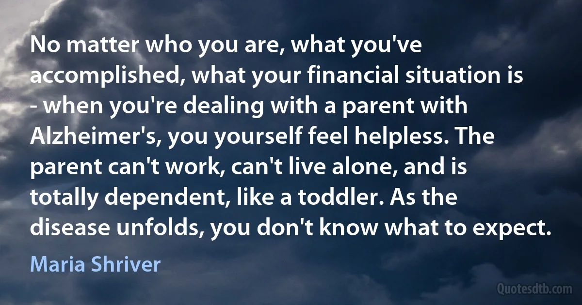 No matter who you are, what you've accomplished, what your financial situation is - when you're dealing with a parent with Alzheimer's, you yourself feel helpless. The parent can't work, can't live alone, and is totally dependent, like a toddler. As the disease unfolds, you don't know what to expect. (Maria Shriver)