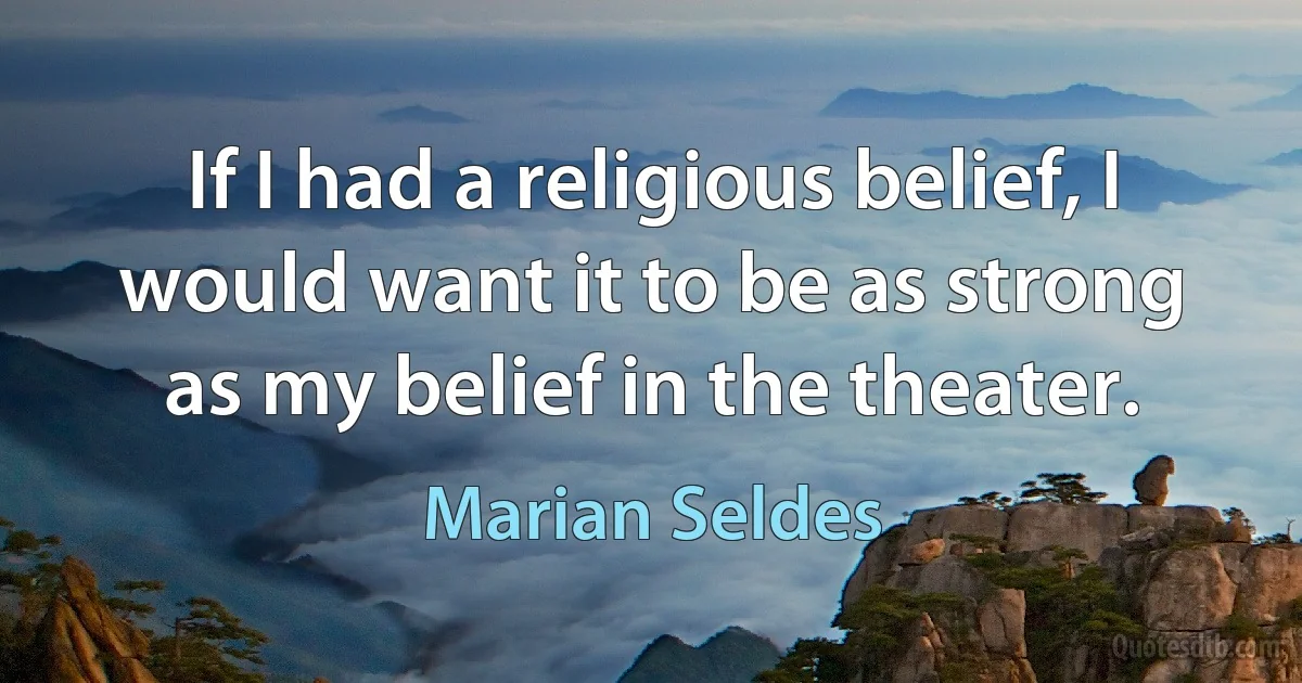 If I had a religious belief, I would want it to be as strong as my belief in the theater. (Marian Seldes)