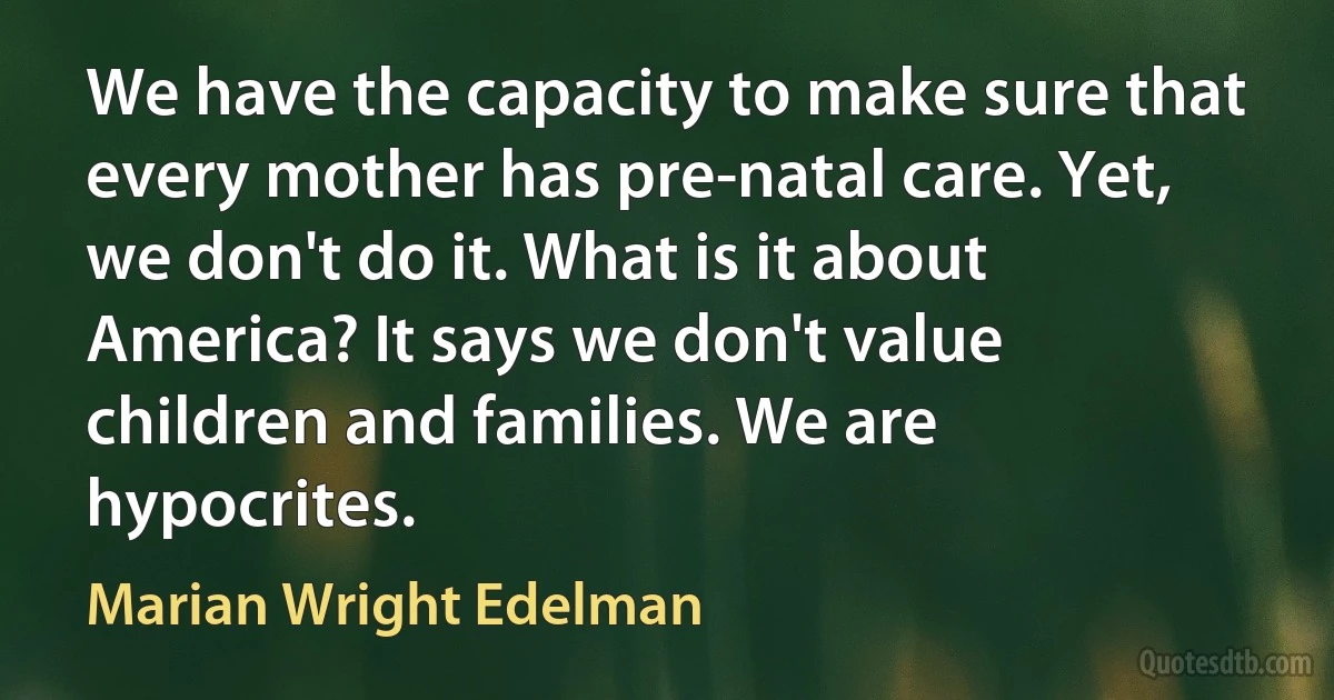 We have the capacity to make sure that every mother has pre-natal care. Yet, we don't do it. What is it about America? It says we don't value children and families. We are hypocrites. (Marian Wright Edelman)