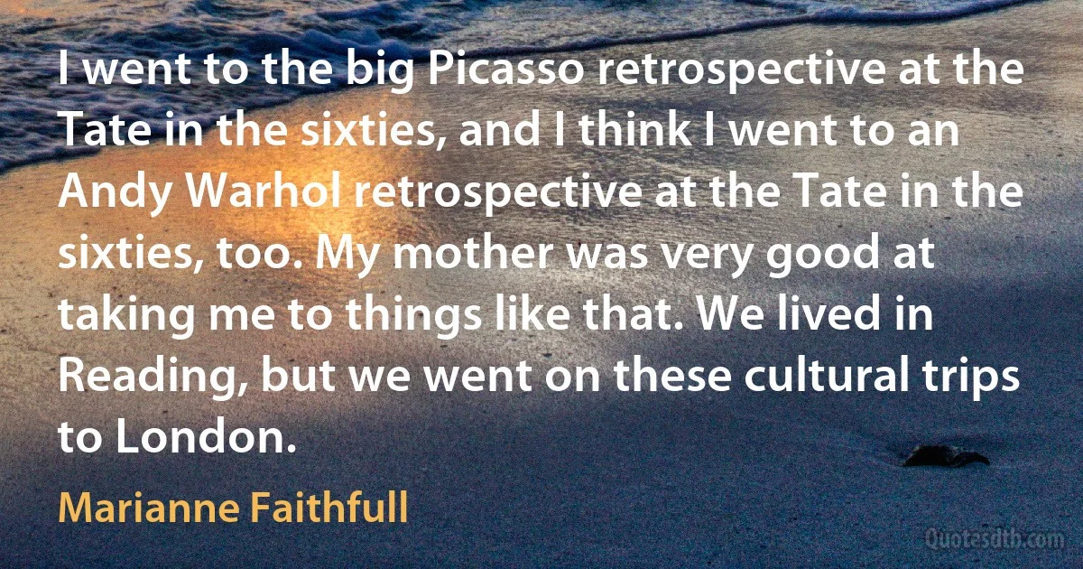 I went to the big Picasso retrospective at the Tate in the sixties, and I think I went to an Andy Warhol retrospective at the Tate in the sixties, too. My mother was very good at taking me to things like that. We lived in Reading, but we went on these cultural trips to London. (Marianne Faithfull)