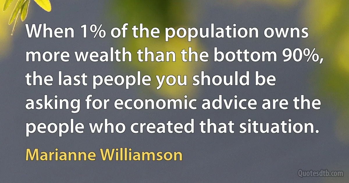 When 1% of the population owns more wealth than the bottom 90%, the last people you should be asking for economic advice are the people who created that situation. (Marianne Williamson)