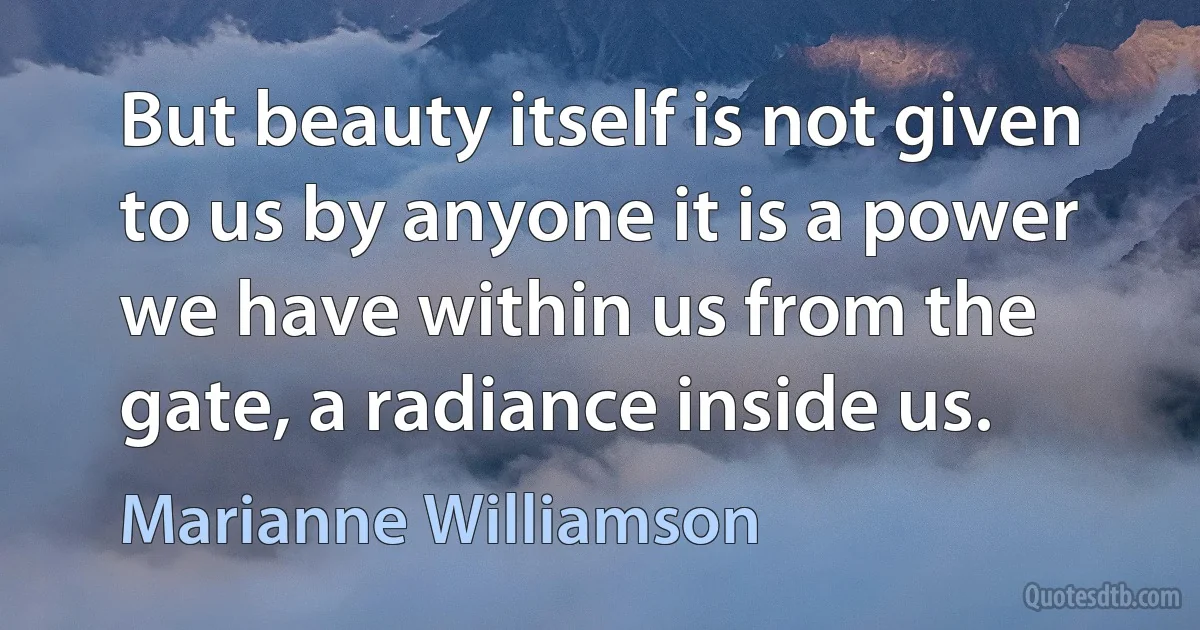 But beauty itself is not given to us by anyone it is a power we have within us from the gate, a radiance inside us. (Marianne Williamson)