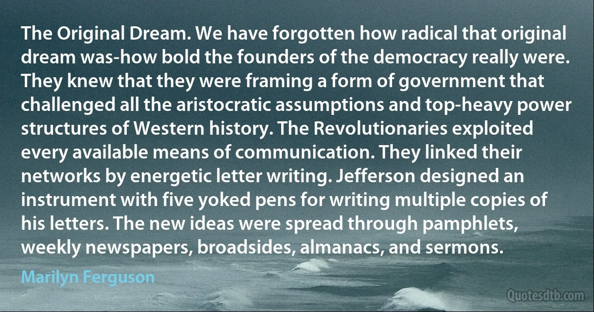 The Original Dream. We have forgotten how radical that original dream was-how bold the founders of the democracy really were. They knew that they were framing a form of government that challenged all the aristocratic assumptions and top-heavy power structures of Western history. The Revolutionaries exploited every available means of communication. They linked their networks by energetic letter writing. Jefferson designed an instrument with five yoked pens for writing multiple copies of his letters. The new ideas were spread through pamphlets, weekly newspapers, broadsides, almanacs, and sermons. (Marilyn Ferguson)