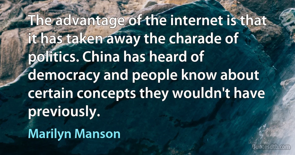 The advantage of the internet is that it has taken away the charade of politics. China has heard of democracy and people know about certain concepts they wouldn't have previously. (Marilyn Manson)