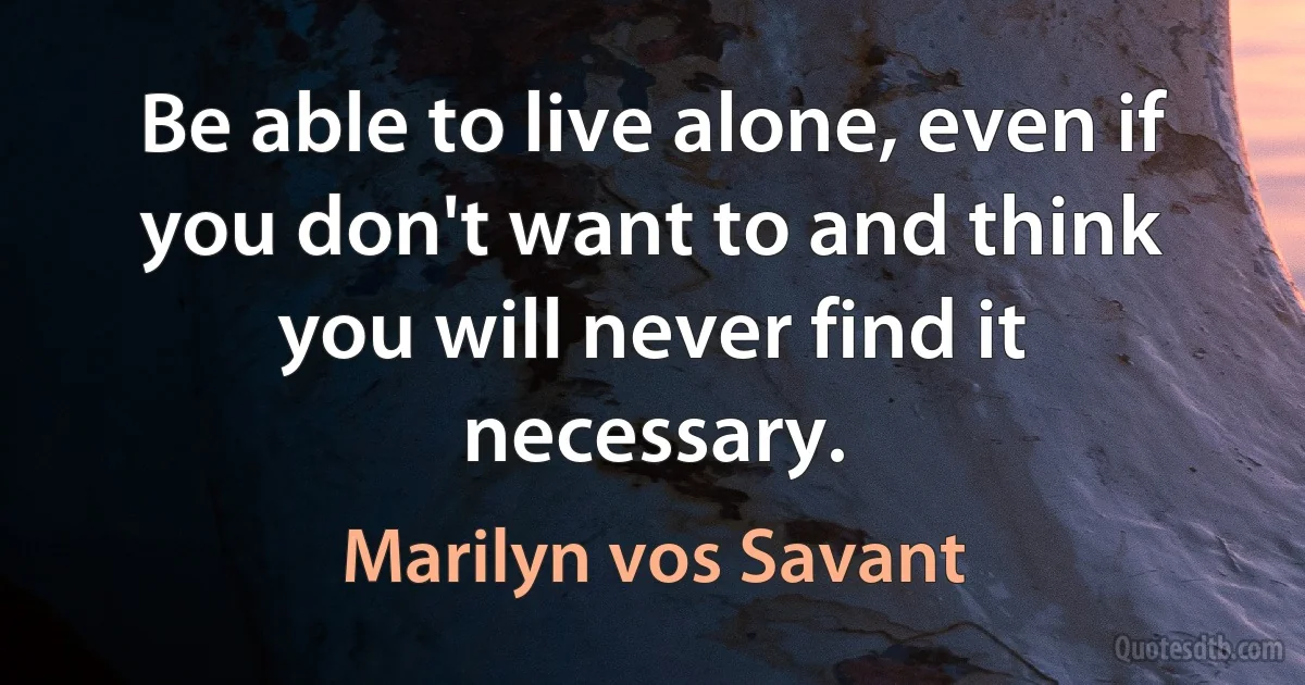 Be able to live alone, even if you don't want to and think you will never find it necessary. (Marilyn vos Savant)