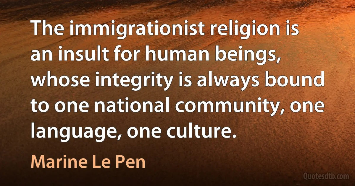 The immigrationist religion is an insult for human beings, whose integrity is always bound to one national community, one language, one culture. (Marine Le Pen)