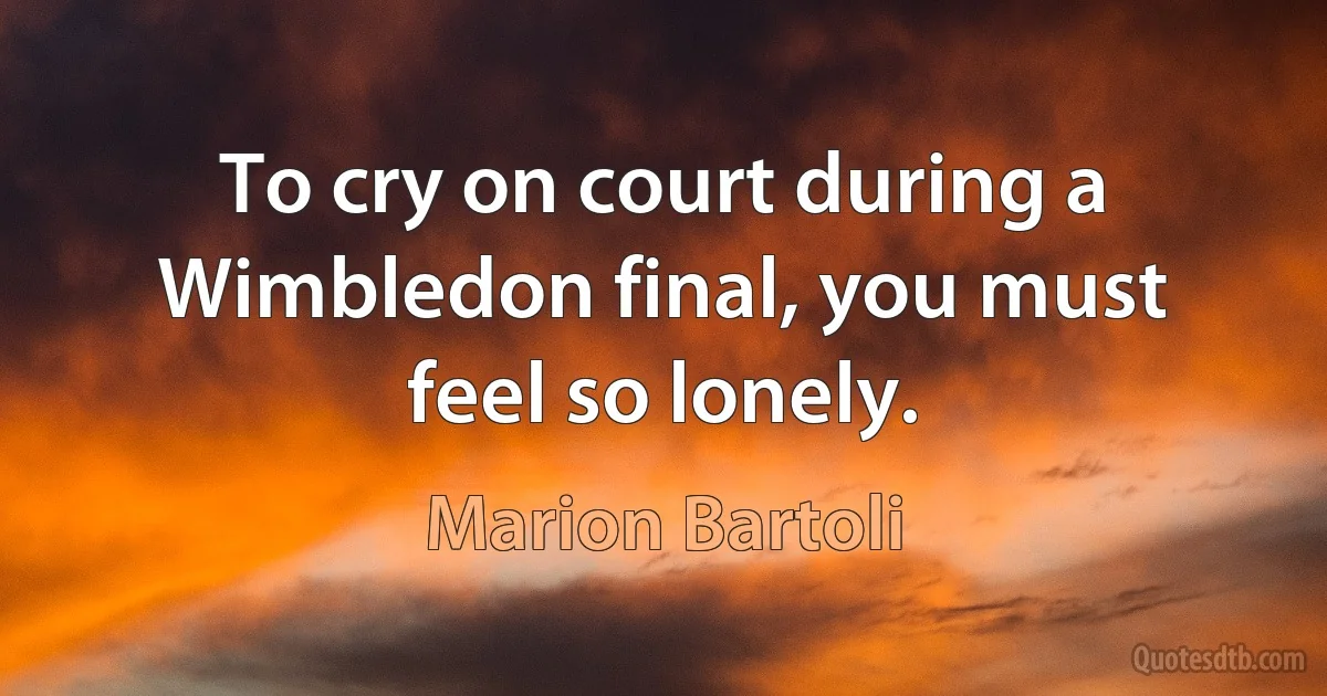 To cry on court during a Wimbledon final, you must feel so lonely. (Marion Bartoli)