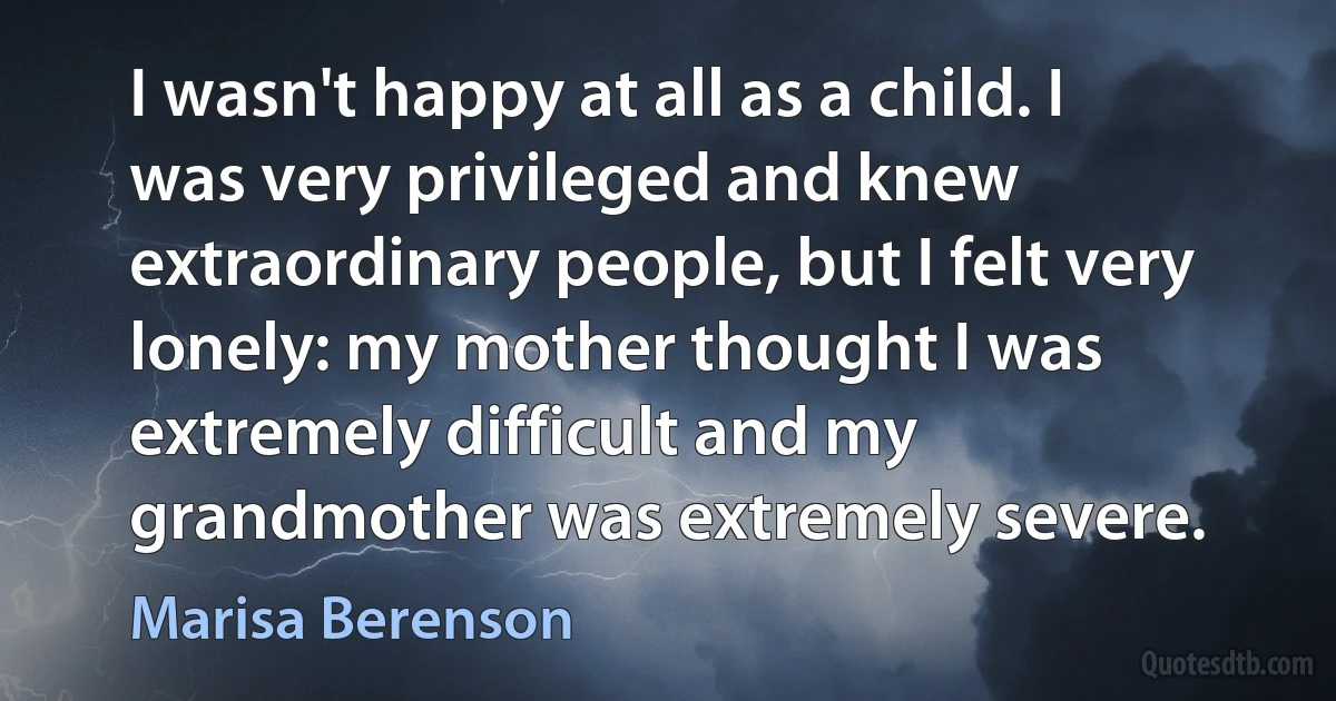 I wasn't happy at all as a child. I was very privileged and knew extraordinary people, but I felt very lonely: my mother thought I was extremely difficult and my grandmother was extremely severe. (Marisa Berenson)