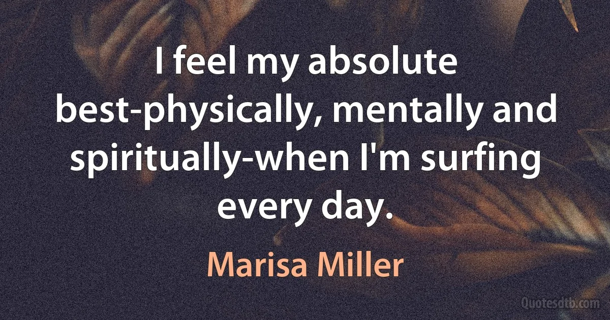 I feel my absolute best-physically, mentally and spiritually-when I'm surfing every day. (Marisa Miller)